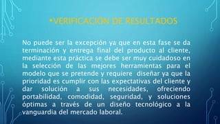 •VERIFICACIÒN DE RESULTADOS
No puede ser la excepción ya que en esta fase se da
terminación y entrega final del producto al cliente,
mediante esta práctica se debe ser muy cuidadoso en
la selección de las mejores herramientas para el
modelo que se pretende y requiere diseñar ya que la
prioridad es cumplir con las expectativas del cliente y
dar solución a sus necesidades, ofreciendo
portabilidad, comodidad, seguridad, y soluciones
óptimas a través de un diseño tecnológico a la
vanguardia del mercado laboral.
 