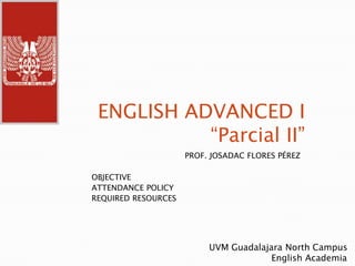 ENGLISH ADVANCED I“Parcial II” PROF. JOSADAC FLORES PÉREZ OBJECTIVE ATTENDANCE POLICY REQUIRED RESOURCES UVM Guadalajara North Campus                        English Academia 