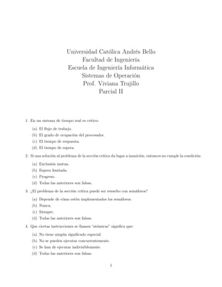 Universidad Católica Andrés Bello
Facultad de Ingeniería
Escuela de Ingeniería Informática
Sistemas de Operación
Prof. Viviana Trujillo
Parcial II

1. En un sistema de tiempo real es crítico:
(a) El ﬂujo de trabajo.
(b) El grado de ocupación del procesador.
(c) El tiempo de respuesta.
(d) El tiempo de espera.
2. Si una solución al problema de la sección crítica da lugar a inanición, entonces no cumple la condición:
(a) Exclusión mutua.
(b) Espera limitada.
(c) Progreso.
(d) Todas las anteriores son falsas.
3. ¿El problema de la sección crítica puede ser resuelto con semáforos?
(a) Depende de cómo estén implementados los semáforos.
(b) Nunca.
(c) Siempre.
(d) Todas las anteriores son falsas.
4. Que ciertas instrucciones se llamen “atómicas” signiﬁca que:
(a) No tiene ningún signiﬁcado especial.
(b) No se pueden ejecutar concurrentemente.
(c) Se han de ejecutar indivisiblemente.
(d) Todas las anteriores son falsas.
1

 