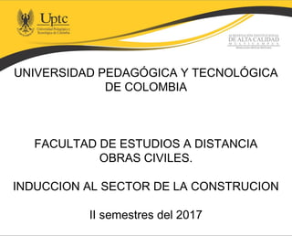 UNIVERSIDAD PEDAGÓGICA Y TECNOLÓGICA
DE COLOMBIA
FACULTAD DE ESTUDIOS A DISTANCIA
OBRAS CIVILES.
INDUCCION AL SECTOR DE LA CONSTRUCION
II semestres del 2017
 