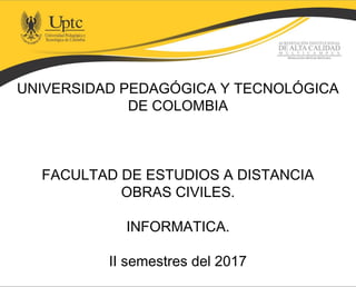 UNIVERSIDAD PEDAGÓGICA Y TECNOLÓGICA
DE COLOMBIA
FACULTAD DE ESTUDIOS A DISTANCIA
OBRAS CIVILES.
INFORMATICA.
II semestres del 2017
 