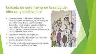 Cuidado de enfermería en la salud del
niño (a) y adolescente
 En la actualidad, la enfermera en pediatría,
cuida la salud de los lactantes, de los niños y de
los adolescentes. Evalúa su crecimiento y
desarrollo y ayuda a lograr un potencial pleno
como adultos. También se involucra en los
factores sociales y ambientales que influyen en la
salud y bienestar de la familia.
 Disponer un ambiente de aceptación.
 Ayudar al paciente a desarrollar una valoración
objetiva del acontecimiento.
 Presentar al paciente personas que hayan pasado
por la misma experiencia con éxito.
 