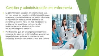 Gestión y administración en enfermería
 La administración y gestión en enfermería es cada
vez más uno de los caracteres distintivos del trabajo
enfermero, manifestado desde los niveles básicos de
la organización de los cuidados directos a los
pacientes y usuarios hasta los más elevados de la
gestión de los servicios de enfermería o la
participación en la administración a nivel
institucional regional o estatal.
 Puede decirse que, en una organización sanitaria
moderna, los aspectos gestores definen y enmarcan
las posibilidades reales de prestación de unos
cuidados y atención sanitaria de la más alta calidad.
 