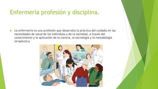 Enfermería profesión y disciplina.
 La enfermería es una profesión que desarrolla la práctica del cuidado en las
necesidades de salud de los individuos y de la sociedad, a través del
conocimiento y la aplicación de la ciencia, la tecnología y la metodología
terapéutica
 