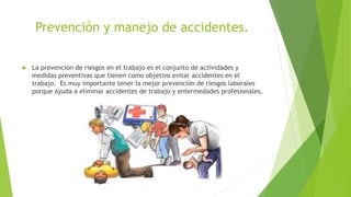 Prevención y manejo de accidentes.
 La prevención de riesgos en el trabajo es el conjunto de actividades y
medidas preventivas que tienen como objetivo evitar accidentes en el
trabajo. Es muy importante tener la mejor prevención de riesgos laborales
porque ayuda a eliminar accidentes de trabajo y enfermedades profesionales.
 