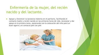 Enfermería de la mujer, del recién
nacido y del lactante.
 Apoyar y favorecer la lactancia materna en el paritorio, facilitando el
contacto madre y recién nacido en las primeras horas de vida. Aconsejar y dar
apoyo en la primera toma, asesorando con la colocación del niño para un
buen agarre y el contacto piel con piel
 