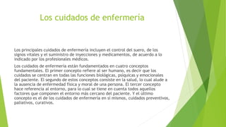 Los cuidados de enfermería
Los principales cuidados de enfermería incluyen el control del suero, de los
signos vitales y el suministro de inyecciones y medicamentos, de acuerdo a lo
indicado por los profesionales médicos.
Los cuidados de enfermería están fundamentados en cuatro conceptos
fundamentales. El primer concepto refiere al ser humano, es decir que los
cuidados se centran en todas las funciones biológicas, psíquicas y emocionales
del paciente. El segundo de estos conceptos consiste en la salud, lo cual alude a
la ausencia de enfermedad física y moral de una persona. El tercer concepto
hace referencia al entorno, para lo cual se tiene en cuenta todos aquellos
factores que componen el entorno más cercano del paciente. Y el último
concepto es el de los cuidados de enfermería en sí mismos, cuidados preventivos,
paliativos, curativos.
 
