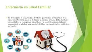 Enfermería en Salud Familiar
 Se define como el conjunto de actividades que realizan profesionales de la
salud en enfermería, estos se dedican a la atención primaria de las familias y
comunidades, se encargan de los cuidados y procedimientos orientados al
resguardo de la salud de un grupo de individuos con características y objetivos
en común.
 