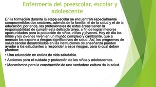 Enfermería del preescolar, escolar y
adolescente
En la formación durante la etapa escolar se encuentran especialmente
comprometidos dos sectores, además de la familia: el de la salud y el de la
educación; por ende, los profesionales de estas áreas tienen la
responsabilidad de cumplir esta delicada tarea, a fin de lograr mejores
oportunidades para la población de niños, niñas y jóvenes. Hoy en día los
niños y los jóvenes viven en un mundo complejo y cambiante, que a
menudo los expone a riesgos significativos de salud. Así, los programas de
salud escolar desarrollados en las instituciones de enseñanza pueden
ayudar a los estudiantes a responder a esos riesgos, para lo cual deben
plantear:
• Una educación en estilos de vida saludable.
• Acciones para el cuidado y protección de los niños y adolescentes.
• Mecanismos para la construcción de una verdadera cultura de la salud.
 