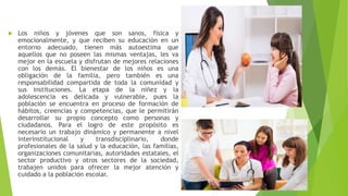  Los niños y jóvenes que son sanos, física y
emocionalmente, y que reciben su educación en un
entorno adecuado, tienen más autoestima que
aquellos que no poseen las mismas ventajas, les va
mejor en la escuela y disfrutan de mejores relaciones
con los demás. El bienestar de los niños es una
obligación de la familia, pero también es una
responsabilidad compartida de toda la comunidad y
sus instituciones. La etapa de la niñez y la
adolescencia es delicada y vulnerable, pues la
población se encuentra en proceso de formación de
hábitos, creencias y competencias, que le permitirán
desarrollar su propio concepto como personas y
ciudadanos. Para el logro de este propósito es
necesario un trabajo dinámico y permanente a nivel
interinstitucional y transdisciplinario, donde
profesionales de la salud y la educación, las familias,
organizaciones comunitarias, autoridades estatales, el
sector productivo y otros sectores de la sociedad,
trabajen unidos para ofrecer la mejor atención y
cuidado a la población escolar.
 