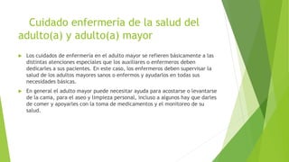 Cuidado enfermería de la salud del
adulto(a) y adulto(a) mayor
 Los cuidados de enfermería en el adulto mayor se refieren básicamente a las
distintas atenciones especiales que los auxiliares o enfermeros deben
dedicarles a sus pacientes. En este caso, los enfermeros deben supervisar la
salud de los adultos mayores sanos o enfermos y ayudarlos en todas sus
necesidades básicas.
 En general el adulto mayor puede necesitar ayuda para acostarse o levantarse
de la cama, para el aseo y limpieza personal, incluso a algunos hay que darles
de comer y apoyarles con la toma de medicamentos y el monitoreo de su
salud.
 