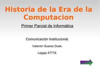 Historia de la Era de la Computacion Primer Parcial de Informática Comunicación Institucional. Valentín Suarez Duek. Legajo 47719. 