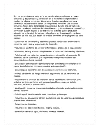 Aunque las acciones de salud en el sector educativo se refieren a acciones
formativas y de promoción y prevención, en el momento de implementarse
muchas de ellas se encuentran íntimamente ligadas, pues la promoción y
prevención necesariamente tienen un componente formativo. Las acciones
formativas hacen parte del proceso de aprendizaje durante el ciclo vital de la
persona, para lograr un desarrollo integral humano, y las acciones de promoción y
prevención buscan mejorar la calidad de vida, evitando que se produzcan
alteraciones en la salud del escolar y el adolescente. A continuación, se listan
acciones de este tipo, que deben ser tenidas en cuenta en un programa de salud
escolar:
• Valoración del crecimiento y desarrollo: práctica periódica de examen físico,
control de peso y talla y seguimiento del desarrollo.
•Vacunación: una forma de prevenir enfermedades propias de la etapa escolar.
• Salud oral, visual y auditiva: complementan el control de crecimiento y desarrollo.
• Salud sexual y reproductiva: es una temática controvertida e interesante. El
desarrollo de sus contenidos y el seguimiento en la población deben ser
contemplados en forma especial.
• Servicios de alimentación o complementación alimentaria: deben tenerse en
cuenta las deficiencias por micronutrientes y desparasitación.
• Servicios para estudiantes con discapacidades: novedosos y oportunos.
• Manejo de factores de riesgo ambiental: seguimiento de los panoramas de
riesgos.
• Mejoramiento o creación de ambientes sanos y saludables: iluminación, aire,
acústica, servicios sanitarios y otros servicios públicos, zonas de trabajo,
descanso, recreación y alimentación.
• Identificación precoz de problemas de salud en el escolar y adecuada remisión
para su solución.
• Salud integral, identificando factores protectores y de riesgo.
• Prevención de tabaquismo, cáncer, alcoholismo, uso de sustancias psicoactivas
y desórdenes alimentarios.
• Prevención de desastres.
• Prevención de accidentes: tránsito, hogar y escuela.
• Educación ambiental: agua, desechos, recursos naturales.
 