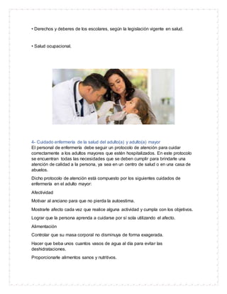 • Derechos y deberes de los escolares, según la legislación vigente en salud.
• Salud ocupacional.
4- Cuidado enfermería de la salud del adulto(a) y adulto(a) mayor
El personal de enfermería debe seguir un protocolo de atención para cuidar
correctamente a los adultos mayores que estén hospitalizados. En este protocolo
se encuentran todas las necesidades que se deben cumplir para brindarle una
atención de calidad a la persona, ya sea en un centro de salud o en una casa de
abuelos.
Dicho protocolo de atención está compuesto por los siguientes cuidados de
enfermería en el adulto mayor:
Afectividad
Motivar al anciano para que no pierda la autoestima.
Mostrarle afecto cada vez que realice alguna actividad y cumpla con los objetivos.
Lograr que la persona aprenda a cuidarse por sí sola utilizando el afecto.
Alimentación
Controlar que su masa corporal no disminuya de forma exagerada.
Hacer que beba unos cuantos vasos de agua al día para evitar las
deshidrataciones.
Proporcionarle alimentos sanos y nutritivos.
 