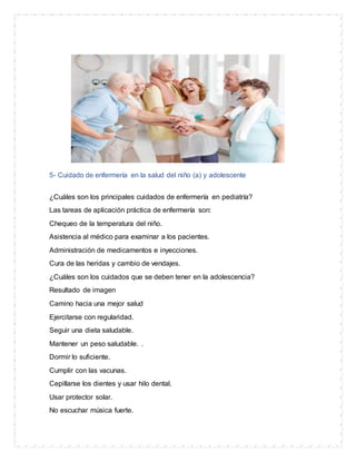 5- Cuidado de enfermería en la salud del niño (a) y adolescente
¿Cuáles son los principales cuidados de enfermería en pediatría?
Las tareas de aplicación práctica de enfermería son:
Chequeo de la temperatura del niño.
Asistencia al médico para examinar a los pacientes.
Administración de medicamentos e inyecciones.
Cura de las heridas y cambio de vendajes.
¿Cuáles son los cuidados que se deben tener en la adolescencia?
Resultado de imagen
Camino hacia una mejor salud
Ejercitarse con regularidad.
Seguir una dieta saludable.
Mantener un peso saludable. .
Dormir lo suficiente.
Cumplir con las vacunas.
Cepillarse los dientes y usar hilo dental.
Usar protector solar.
No escuchar música fuerte.
 