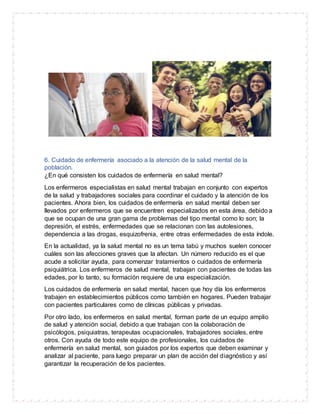 6. Cuidado de enfermería asociado a la atención de la salud mental de la
población.
¿En qué consisten los cuidados de enfermería en salud mental?
Los enfermeros especialistas en salud mental trabajan en conjunto con expertos
de la salud y trabajadores sociales para coordinar el cuidado y la atención de los
pacientes. Ahora bien, los cuidados de enfermería en salud mental deben ser
llevados por enfermeros que se encuentren especializados en esta área, debido a
que se ocupan de una gran gama de problemas del tipo mental como lo son; la
depresión, el estrés, enfermedades que se relacionan con las autolesiones,
dependencia a las drogas, esquizofrenia, entre otras enfermedades de esta índole.
En la actualidad, ya la salud mental no es un tema tabú y muchos suelen conocer
cuáles son las afecciones graves que la afectan. Un número reducido es el que
acude a solicitar ayuda, para comenzar tratamientos o cuidados de enfermería
psiquiátrica. Los enfermeros de salud mental, trabajan con pacientes de todas las
edades, por lo tanto, su formación requiere de una especialización.
Los cuidados de enfermería en salud mental, hacen que hoy día los enfermeros
trabajen en establecimientos públicos como también en hogares. Pueden trabajar
con pacientes particulares como de clínicas públicas y privadas.
Por otro lado, los enfermeros en salud mental, forman parte de un equipo amplio
de salud y atención social, debido a que trabajan con la colaboración de
psicólogos, psiquiatras, terapeutas ocupacionales, trabajadores sociales, entre
otros. Con ayuda de todo este equipo de profesionales, los cuidados de
enfermería en salud mental, son guiados por los expertos que deben examinar y
analizar al paciente, para luego preparar un plan de acción del diagnóstico y así
garantizar la recuperación de los pacientes.
 