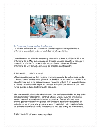 8. Problemas éticos y legales de enfermería
La ética en enfermería es fundamental para la integridad de la profesión de
enfermería y garantizar mejores resultados para los pacientes.
Las enfermeras en todos los entornos y roles están sujetas al código de ética de
enfermería de la ANA, que se ocupa de diversas áreas de atención al paciente y
proporciona orientación para manejar los principales problemas éticos en
enfermería de hoy, como los cinco que se analizan a continuación.
1. Hidratación y nutrición artificial.
«Algunos problemas que han causado preocupación entre las enfermeras son la
colocación de un tubo G en un paciente de un hogar de ancianos con demencia en
etapa terminal que ya no está comiendo y no coloca un tubo G en un paciente con
accidente cerebrovascular según su directiva anticipada que establece que / ella
nunca querría un tubo de alimentación colocado.
«No dar alimentos artificiales e hidratación a una persona moribunda es muy difícil
para las familias y el personal», continuó Staples-Evans. “Algunas enfermeras
sienten que está ‘matando de hambre a la persona’. Esto es aún peor en el
entorno pediátrico cuando los padres han tomado la decisión de suspender los
tratamientos de soporte vital y centrarse en la comodidad. La incomodidad entre
las enfermeras aumenta cuanto más tiempo el niño está vivo y no se lo alimenta.
2. Atención inútil o intervenciones agresivas.
 