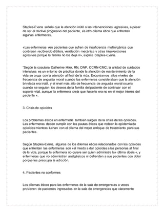 Staples-Evans señala que la atención inútil o las intervenciones agresivas, a pesar
de ver el declive progresivo del paciente, es otro dilema ético que enfrentan
algunas enfermeras.
«Las enfermeras ven pacientes que sufren de insuficiencia multiorgánica que
continúan recibiendo diálisis, ventilación mecánica y otras intervenciones
agresivas porque la familia no los deja ir», explica Staples-Evans.
“Según la coautora Catherine Hiler, RN, DNP, CCRN-CMC, la unidad de cuidados
intensivos es un entorno de práctica donde la atención de mantenimiento de la
vida se cruza con la atención al final de la vida. Encontramos altos niveles de
frecuencia de angustia moral cuando las enfermeras consideraban que la atención
brindada era inútil, y el nivel más alto de frecuencia de angustia moral ocurría
cuando se seguían los deseos de la familia del paciente de continuar con el
soporte vital, aunque la enfermera creía que hacerlo era no en el mejor interés del
paciente «.
3. Crisis de opioides
Los problemas éticos en enfermería también surgen de la crisis de los opioides.
Las enfermeras deben cumplir con las pautas éticas que rodean la epidemia de
opioides mientras luchan con el dilema del mejor enfoque de tratamiento para sus
pacientes.
Según Staples-Evans, algunos de los dilemas éticos relacionados con los opioides
que enfrentan las enfermeras son «el miedo a dar opioides a las personas al final
de la vida, porque la enfermera no quiere ser quien administre la» última dosis «, y
enfermeras que no administran analgésicos ni defienden a sus pacientes con dolor
porque les preocupa la adicción.
4. Pacientes no conformes
Los dilemas éticos para las enfermeras de la sala de emergencias a veces
provienen de pacientes ingresados en la sala de emergencias que claramente
 