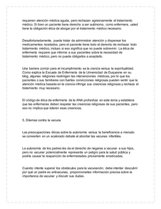 requieren atención médica aguda, pero rechazan agresivamente el tratamiento
médico. Si bien un paciente tiene derecho a ser autónomo, como enfermera, usted
tiene la obligación ética de abogar por el tratamiento médico necesario.
Desafortunadamente, puede tratar de administrar atención y dispensar los
medicamentos recetados, pero el paciente tiene todo el derecho de rechazar todo
tratamiento médico, incluso si eso significa que no puede sobrevivir. La ética de
enfermería requiere que informe a sus pacientes sobre la necesidad de
tratamiento médico, pero no puede obligarlos a aceptarlo.
Una barrera común para el incumplimiento es la ciencia versus la espiritualidad.
Como explica la Escuela de Enfermería de la Universidad de Duquesne en su
blog, algunas religiones restringen las intervenciones médicas, por lo que los
pacientes o sus familiares con fuertes convicciones religiosas pueden sentir que la
atención médica basada en la ciencia infringe sus creencias religiosas y rechaza el
tratamiento muy necesario.
El código de ética de enfermería de la ANA profundiza en este tema y establece
que las enfermeras deben respetar las creencias religiosas de sus pacientes, pero
eso no implica que toleren esas creencias.
5. Dilemas contra la vacuna
Las preocupaciones éticas sobre la autonomía versus la beneficencia a menudo
se convierten en un acalorado debate al abordar las vacunas infantiles.
La autonomía de los padres les da el derecho de negarse a vacunar a sus hijos,
pero no vacunar potencialmente representa un peligro para la salud pública y
podría causar la reaparición de enfermedades previamente erradicadas.
Cuando intente superar los obstáculos para la vacunación, debe intentar descubrir
por qué un padre es antivacunas, proporcionarles información precisa sobre la
importancia de vacunar y discutir sus dudas.
 