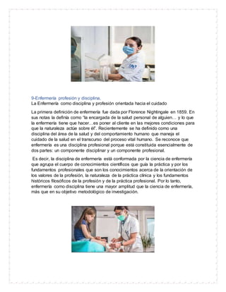 9-Enfermería profesión y disciplina.
La Enfermería como disciplina y profesión orientada hacia el cuidado
La primera definición de enfermería fue dada por Florence Nightingale en 1859. En
sus notas la definía como “la encargada de la salud personal de alguien… y lo que
la enfermería tiene que hacer…es poner al cliente en las mejores condiciones para
que la naturaleza actúe sobre él”. Recientemente se ha definido como una
disciplina del área de la salud y del comportamiento humano que maneja el
cuidado de la salud en el transcurso del proceso vital humano. Se reconoce que
enfermería es una disciplina profesional porque está constituida esencialmente de
dos partes: un componente disciplinar y un componente profesional.
Es decir, la disciplina de enfermería está conformada por la ciencia de enfermería
que agrupa el cuerpo de conocimientos científicos que guía la práctica y por los
fundamentos profesionales que son los conocimientos acerca de la orientación de
los valores de la profesión, la naturaleza de la práctica clínica y los fundamentos
históricos filosóficos de la profesión y de la práctica profesional. Por lo tanto,
enfermería como disciplina tiene una mayor amplitud que la ciencia de enfermería,
más que en su objetivo metodológico de investigación.
 