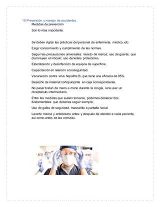 10-Prevención y manejo de accidentes.
Medidas de prevención
Son lo más importante.
Se deben vigilar las prácticas del personal de enfermería, médico, etc.
Exigir conocimiento y cumplimiento de las normas.
Seguir las precauciones universales: lavado de manos; uso de guante, que
disminuyen el inóculo; uso de lentes protectores.
Esterilización y desinfección de equipos de superficie.
Capacitación en relación a bioseguridad.
Vacunación contra virus hepatitis B, que tiene una eficacia de 95%.
Desecho de material cortopunzante en caja correspondiente.
No pasar bisturí de mano a mano durante la cirugía, sino usar un
receptáculo intermediario.
Entre las medidas que suelen tomarse, podemos destacar dos
fundamentales que deberías seguir siempre:
Uso de gafas de seguridad, mascarilla o pantalla facial.
Lavarte manos y antebrazos antes y después de atender a cada paciente,
así como antes de las comidas.
 