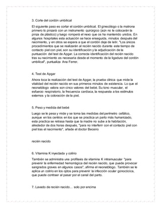3. Corte del cordón umbilical
El siguiente paso es cortar el cordón umbilical. El ginecólogo o la matrona
primero lo pinzará con un instrumento quirúrgico (aún no le colocarán la
pinza de plástico) y luego romperá el nexo que os ha mantenido unidos. En
algunos hospitales esta actuación se hace enseguida, minutos después del
nacimiento, y en otros se espera a que el cordón deje de latir. "Los únicos
procedimientos que se realizarán al recién nacido durante este tiempo de
contacto piel con piel, son su identificación y la adjudicación de la
puntuación del test de Apgar. La correcta identificación del recién nacido
tras su nacimiento es necesaria desde el momento de la ligadura del cordón
umbilical", puntualiza Ana Ferrer.
4. Test de Apgar
Ahora toca la realización del test de Apgar, la prueba clínica que mide la
vitalidad del recién nacido en sus primeros minutos de existencia. Lo que el
neonatólogo valora son cinco valores del bebé. Su tono muscular, el
esfuerzo respiratorio, la frecuencia cardiaca, la respuesta a los estímulos
externos y la coloración de la piel.
5. Peso y medida del bebé
Luego se le pesa y mide y se toma las medidas del perímetro cefálico,
aunque en los centros en los que se practica un parto más humanizado,
esta practica se retrasa hasta que la madre no sube a la habitación,
alrededor de dos horas después, "para no interferir con el contacto piel con
piel tras el nacimiento", añade el doctor Beceiro
recién nacido
6. Vitamina K inyectada y colirio
También se administra una profilaxis de vitamina K intramuscular "para
prevenir la enfermedad hemorrágica del recién nacido, que puede provocar
sangrados graves en algunos casos", afirma el neonatólogo. También se le
aplica un colirio en los ojitos para prevenir la infección ocular gonocócica,
que puede contraer al pasar por el canal del parto.
7. Lavado de recién nacido… solo por encima
 