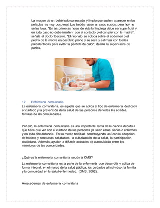 La imagen de un bebé todo sonrosado y limpio que suelen aparecer en las
películas es muy poco real. Los bebés nacen un poco sucios, pero hoy no
se les lava. "En las primeras horas de vida la limpieza debe ser superficial y
en todo caso no debe interferir con el contacto piel con piel con la madre",
señala el doctor Beceiro. "El neonato se coloca sobre el abdomen o el
pecho de la madre en decúbito prono y se seca y estimula con toallas
precalentadas para evitar la pérdida de calor", detalla la supervisora de
partos.
12. Enfermería comunitaria
La enfermería comunitaria, es aquella que se aplica al tipo de enfermería dedicada
al cuidado y la prevención de la salud de las personas de todas las edades,
familias de las comunidades.
Por ello, la enfermería comunitaria es una importante rama de la ciencia debido a
que tiene que ver con el cuidado de las personas ya sean estas, sanas o enfermas
y en toda circunstancia. En su medio habitual, contribuyendo así con la adopción
de hábitos y conductas saludables, la culturización de la salud, la participación
ciudadana. Además, ayudan a difundir actitudes de autocuidado entre los
miembros de las comunidades.
¿Qué es la enfermería comunitaria según la OMS?
La enfermería comunitaria es la parte de la enfermería que desarrolla y aplica de
forma integral, en el marco de la salud pública, los cuidados al individuo, la familia
y la comunidad en la salud-enfermedad. (OMS, 2002).
Antecedentes de enfermería comunitaria
 