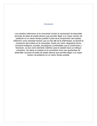 Conclusión
Los cuidados enfermeros en la comunidad brindan la oportunidad de desarrollar
acciones de salud de amplio alcance que permiten llegar a un mayor número de
población en un menor tiempo posible A partir de la comprensión del cuidado
enfermero como actividad humana que va más allá de la enfermedad, se abordó la
concepción del cuidado en la comunidad, desde una visión integradora de los
procesos biológicos, sociales, psicológicos y ambientales que lo condicionan y
favorecen, se tuvo como elemento distintivo para el cuidado hacia un enfoque
preventivo. Se valora el cuidado en la comunidad como una oportunidad de
desarrollar acciones de salud de amplio alcance que permiten llegar a un mayor
número de población en un menor tiempo posible.
 