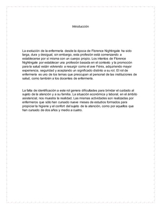 Introducción
La evolución de la enfermería desde la época de Florence Nightingale ha sido
larga, dura y desigual, sin embargo, esta profesión está comenzando a
establecerse por sí misma con un cuerpo propio. Los intentos de Florence
Nightingale por establecer una profesión basada en el contexto y la promoción
para la salud están volviendo a resurgir como el ave Fénix, adquiriendo mayor
experiencia, seguridad y aceptando un significado distinto a su rol. El rol de
enfermería es uno de los temas que preocupan al personal de las instituciones de
salud, como también a los docentes de enfermería.
La falta de identificación a este rol genera dificultades para brindar el cuidado al
sujeto de la atención y a su familia. La situación económica y laboral, en el ámbito
asistencial, nos muestra la realidad. Las mismas actividades son realizadas por
enfermeros que sólo han cursado nueve meses de estudios formados para
propiciar la higiene y el confort del sujeto de la atención, como por aquellos que
han cursado de dos años y medio a cuatro.
 