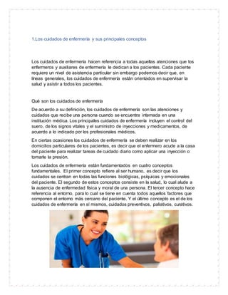 1.Los cuidados de enfermería y sus principales conceptos
Los cuidados de enfermería hacen referencia a todas aquellas atenciones que los
enfermeros y auxiliares de enfermería le dedican a los pacientes. Cada paciente
requiere un nivel de asistencia particular sin embargo podemos decir que, en
líneas generales, los cuidados de enfermería están orientados en supervisar la
salud y asistir a todos los pacientes.
Qué son los cuidados de enfermería
De acuerdo a su definición, los cuidados de enfermería son las atenciones y
cuidados que recibe una persona cuando se encuentra internada en una
institución médica. Los principales cuidados de enfermería incluyen el control del
suero, de los signos vitales y el suministro de inyecciones y medicamentos, de
acuerdo a lo indicado por los profesionales médicos.
En ciertas ocasiones los cuidados de enfermería se deben realizar en los
domicilios particulares de los pacientes, es decir que el enfermero acude a la casa
del paciente para realizar tareas de cuidado diario como aplicar una inyección o
tomarle la presión.
Los cuidados de enfermería están fundamentados en cuatro conceptos
fundamentales. El primer concepto refiere al ser humano, es decir que los
cuidados se centran en todas las funciones biológicas, psíquicas y emocionales
del paciente. El segundo de estos conceptos consiste en la salud, lo cual alude a
la ausencia de enfermedad física y moral de una persona. El tercer concepto hace
referencia al entorno, para lo cual se tiene en cuenta todos aquellos factores que
componen el entorno más cercano del paciente. Y el último concepto es el de los
cuidados de enfermería en sí mismos, cuidados preventivos, paliativos, curativos.
 