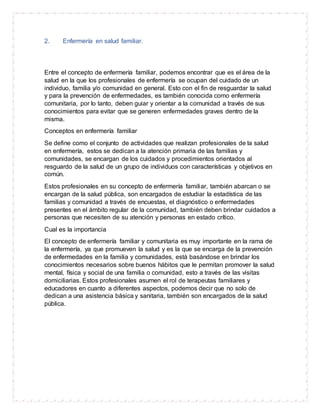 2. Enfermería en salud familiar.
Entre el concepto de enfermería familiar, podemos encontrar que es el área de la
salud en la que los profesionales de enfermería se ocupan del cuidado de un
individuo, familia y/o comunidad en general. Esto con el fin de resguardar la salud
y para la prevención de enfermedades, es también conocida como enfermería
comunitaria, por lo tanto, deben guiar y orientar a la comunidad a través de sus
conocimientos para evitar que se generen enfermedades graves dentro de la
misma.
Conceptos en enfermería familiar
Se define como el conjunto de actividades que realizan profesionales de la salud
en enfermería, estos se dedican a la atención primaria de las familias y
comunidades, se encargan de los cuidados y procedimientos orientados al
resguardo de la salud de un grupo de individuos con características y objetivos en
común.
Estos profesionales en su concepto de enfermería familiar, también abarcan o se
encargan de la salud pública, son encargados de estudiar la estadística de las
familias y comunidad a través de encuestas, el diagnóstico o enfermedades
presentes en el ámbito regular de la comunidad, también deben brindar cuidados a
personas que necesiten de su atención y personas en estado crítico.
Cual es la importancia
El concepto de enfermería familiar y comunitaria es muy importante en la rama de
la enfermería, ya que promueven la salud y es la que se encarga de la prevención
de enfermedades en la familia y comunidades, está basándose en brindar los
conocimientos necesarios sobre buenos hábitos que le permitan promover la salud
mental, física y social de una familia o comunidad, esto a través de las visitas
domiciliarias. Estos profesionales asumen el rol de terapeutas familiares y
educadores en cuanto a diferentes aspectos, podemos decir que no solo de
dedican a una asistencia básica y sanitaria, también son encargados de la salud
pública.
 