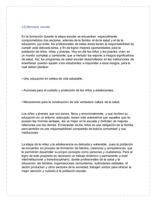 3-Enfermería escolar
En la formación durante la etapa escolar se encuentran especialmente
comprometidos dos sectores, además de la familia: el de la salud y el de la
educación; por ende, los profesionales de estas áreas tienen la responsabilidad de
cumplir esta delicada tarea, a fin de lograr mejores oportunidades para la
población de niños, niñas y jóvenes. Hoy en día los niños y los jóvenes viven en
un mundo complejo y cambiante, que a menudo los expone a riesgos significativos
de salud. Así, los programas de salud escolar desarrollados en las instituciones de
enseñanza pueden ayudar a los estudiantes a responder a esos riesgos, para lo
cual deben plantear:
• Una educación en estilos de vida saludable.
• Acciones para el cuidado y protección de los niños y adolescentes.
• Mecanismos para la construcción de una verdadera cultura de la salud.
Los niños y jóvenes que son sanos, física y emocionalmente, y que reciben su
educación en un entorno adecuado, tienen más autoestima que aquellos que no
poseen las mismas ventajas, les va mejor en la escuela y disfrutan de mejores
relaciones con los demás. El bienestar de los niños es una obligación de la familia,
pero también es una responsabilidad compartida de toda la comunidad y sus
instituciones.
La etapa de la niñez y la adolescencia es delicada y vulnerable, pues la población
se encuentra en proceso de formación de hábitos, creencias y competencias, que
le permitirán desarrollar su propio concepto como personas y ciudadanos. Para el
logro de este propósito es necesario un trabajo dinámico y permanente a nivel
interinstitucional y transdisciplinario, donde profesionales de la salud y la
educación, las familias, organizaciones comunitarias, autoridades estatales, el
sector productivo y otros sectores de la sociedad, trabajen unidos para ofrecer la
mejor atención y cuidado a la población escolar.
 