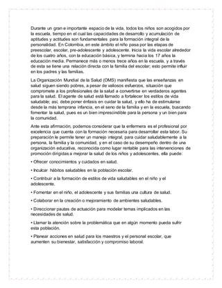 Durante un gran e importante espacio de la vida, todos los niños son acogidos por
la escuela, tiempo en el cual las capacidades de desarrollo y acumulación de
aptitudes y actitudes son fundamentales para la formación integral de la
personalidad. En Colombia, en este ámbito el niño pasa por las etapas de
preescolar, escolar, pre-adolescente y adolescente. Inicia la vida escolar alrededor
de los cuatro años, con la educación básica, y termina hacia los 17 años la
educación media. Permanece más o menos trece años en la escuela, y a través
de esta se tiene una relación directa con la familia del escolar; esto permite influir
en los padres y las familias.
La Organización Mundial de la Salud (OMS) manifiesta que las enseñanzas en
salud siguen siendo pobres, a pesar de valiosos esfuerzos, situación que
compromete a los profesionales de la salud a convertirse en verdaderos agentes
para la salud. El agente de salud está llamado a fortalecer los estilos de vida
saludable; así, debe poner énfasis en cuidar la salud, y ello ha de estimularse
desde la más temprana infancia, en el seno de la familia y en la escuela, buscando
fomentar la salud, pues es un bien imprescindible para la persona y un bien para
la comunidad.
Ante esta afirmación, podemos considerar que la enfermera es el profesional por
excelencia que cuenta con la formación necesaria para desarrollar esta labor. Su
preparación le permite tener un manejo integral, para cuidar saludablemente a la
persona, la familia y la comunidad, y en el caso de su desempeño dentro de una
organización educativa, reconocida como lugar rentable para las intervenciones de
promoción dirigidas a mejorar la salud de los niños y adolescentes, ella puede:
• Ofrecer conocimientos y cuidados en salud.
• Inculcar hábitos saludables en la población escolar.
• Contribuir a la formación de estilos de vida saludables en el niño y el
adolescente.
• Fomentar en el niño, el adolescente y sus familias una cultura de salud.
• Colaborar en la creación o mejoramiento de ambientes saludables.
• Direccionar pautas de actuación para modelar temas implicados en las
necesidades de salud.
• Llamar la atención sobre la problemática que en algún momento pueda sufrir
esta población.
• Planear acciones en salud para los maestros y el personal escolar, que
aumenten su bienestar, satisfacción y compromiso laboral.
 