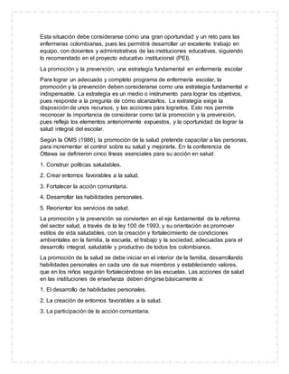 Esta situación debe considerarse como una gran oportunidad y un reto para las
enfermeras colombianas, pues les permitirá desarrollar un excelente trabajo en
equipo, con docentes y administrativos de las instituciones educativas, siguiendo
lo recomendado en el proyecto educativo institucional (PEI).
La promoción y la prevención, una estrategia fundamental en enfermería escolar
Para lograr un adecuado y completo programa de enfermería escolar, la
promoción y la prevención deben considerarse como una estrategia fundamental e
indispensable. La estrategia es un medio o instrumento para lograr los objetivos,
pues responde a la pregunta de cómo alcanzarlos. La estrategia exige la
disposición de unos recursos, y las acciones para lograrlos. Esto nos permite
reconocer la importancia de considerar como tal la promoción y la prevención,
pues refleja los elementos anteriormente expuestos, y la oportunidad de lograr la
salud integral del escolar.
Según la OMS (1986), la promoción de la salud pretende capacitar a las personas,
para incrementar el control sobre su salud y mejorarla. En la conferencia de
Ottawa se definieron cinco líneas esenciales para su acción en salud:
1. Construir políticas saludables.
2. Crear entornos favorables a la salud.
3. Fortalecer la acción comunitaria.
4. Desarrollar las habilidades personales.
5. Reorientar los servicios de salud.
La promoción y la prevención se convierten en el eje fundamental de la reforma
del sector salud, a través de la ley 100 de 1993, y su orientación es promover
estilos de vida saludables, con la creación y fortalecimiento de condiciones
ambientales en la familia, la escuela, el trabajo y la sociedad, adecuadas para el
desarrollo integral, saludable y productivo de todos los colombianos.
La promoción de la salud se debe iniciar en el interior de la familia, desarrollando
habilidades personales en cada uno de sus miembros y estableciendo valores,
que en los niños seguirán fortaleciéndose en las escuelas. Las acciones de salud
en las instituciones de enseñanza deben dirigirse básicamente a:
1. El desarrollo de habilidades personales.
2. La creación de entornos favorables a la salud.
3. La participación de la acción comunitaria.
 