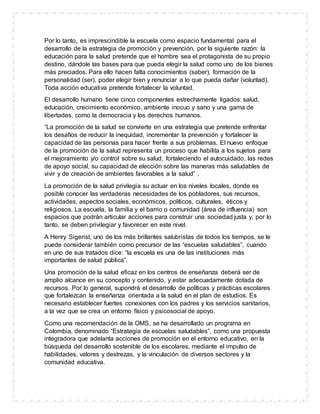 Por lo tanto, es imprescindible la escuela como espacio fundamental para el
desarrollo de la estrategia de promoción y prevención, por la siguiente razón: la
educación para la salud pretende que el hombre sea el protagonista de su propio
destino, dándole las bases para que pueda elegir la salud como uno de los bienes
más preciados. Para ello hacen falta conocimientos (saber), formación de la
personalidad (ser), poder elegir bien y renunciar a lo que pueda dañar (voluntad).
Toda acción educativa pretende fortalecer la voluntad.
El desarrollo humano tiene cinco componentes estrechamente ligados: salud,
educación, crecimiento económico, ambiente inocuo y sano y una gama de
libertades, como la democracia y los derechos humanos.
“La promoción de la salud se convierte en una estrategia que pretende enfrentar
los desafíos de reducir la inequidad, incrementar la prevención y fortalecer la
capacidad de las personas para hacer frente a sus problemas. El nuevo enfoque
de la promoción de la salud representa un proceso que habilita a los sujetos para
el mejoramiento y/o control sobre su salud, fortaleciendo el autocuidado, las redes
de apoyo social, su capacidad de elección sobre las maneras más saludables de
vivir y de creación de ambientes favorables a la salud” .
La promoción de la salud privilegia su actuar en los niveles locales, donde es
posible conocer las verdaderas necesidades de los pobladores, sus recursos,
actividades, aspectos sociales, económicos, políticos, culturales, éticos y
religiosos. La escuela, la familia y el barrio o comunidad (área de influencia) son
espacios que podrán articular acciones para construir una sociedad justa y, por lo
tanto, se deben privilegiar y favorecer en este nivel.
A Henry Sigerist, uno de los más brillantes salubristas de todos los tiempos, se le
puede considerar también como precursor de las “escuelas saludables”, cuando
en uno de sus tratados dice: “la escuela es una de las instituciones más
importantes de salud pública”.
Una promoción de la salud eficaz en los centros de enseñanza deberá ser de
amplio alcance en su concepto y contenido, y estar adecuadamente dotada de
recursos. Por lo general, supondrá el desarrollo de políticas y prácticas escolares
que fortalezcan la enseñanza orientada a la salud en el plan de estudios. Es
necesario establecer fuertes conexiones con los padres y los servicios sanitarios,
a la vez que se crea un entorno físico y psicosocial de apoyo.
Como una recomendación de la OMS, se ha desarrollado un programa en
Colombia, denominado “Estrategia de escuelas saludables”, como una propuesta
integradora que adelanta acciones de promoción en el entorno educativo, en la
búsqueda del desarrollo sostenible de los escolares, mediante el impulso de
habilidades, valores y destrezas, y la vinculación de diversos sectores y la
comunidad educativa.
 