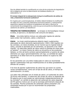 Son de utilidad también la cuantificación en orina de los productos de degradación
de la colágena así como la determinación de fosfatasa alcalina y la
osteocalcina.1,2
El manejo integral de la osteoporosis incluye la modificación de estilos de
vida y tratamiento hormonal sustitutivo?
En mujeres peri y posmenopáusicas, el médico deberá fortalecer la modificación
de estilos de vida y prescribir tratamiento hormonal sustitutivo y medicamentos
específicos capaces de modificar el metabolismo del calcio y disminuir la
concentración de prostaglandinas, entre los que se encuentra los bifosfonatos, la
calcitonina de salmón y el raloxifeno.9
TERAPIA NO FARMACOLÓGICA   La terapia no farmacológica incluye
la dieta, el ejercicio y el abandono del consumo de tabaco.
Dieta   Una dieta óptima incluye una adecuada ingesta de calorías
(para evitar mal nutrición), calcio y vitamina D.
Calcio   La mujer postmenopáusica debería ingerir suplementos
adecuados de calcio elemento (generalmente 1.000-1.500 mg/día) con
las comidas y en dosis divididas, de tal manera que la ingesta total de
calcio, incluida la aportada por los alimentos, se aproxime a los 1500
mg/día3. Un adecuado aporte de calcio reduce la pérdida de masa ósea
en adultos4. La mayor fuente de calcio se encuentra en los productos
lácteos; un litro de leche contiene aproximadamente un gramo de calcio
elemento (un yogur aproximadamente 125 mg). La cantidad de calcio
aportada en la dieta fuera de los productos lácteos no supera los 300
mg por día.
En los pacientes con una dieta inadecuada en calcio se recomienda
aportar suplementos más que modificaciones en la dieta (probablemente
difíciles de cumplir).
A la hora de aportar suplementos de calcio hay que tener en cuenta
varias consideraciones, como son el tipo de sal de calcio, el tiempo de
administración y la dosis.
Las sales más utilizadas son el citrato de calcio y el carbonato de calcio
(la forma más barata). La absorción del citrato de calcio no depende del
PH gástrico por lo que puede ser administrado independientemente de
las comidas5; en cambio la absorción del carbonato de calcio depende
del PH gástrico motivo por el cual se aconseja administrarlo después de
las comidas. Muchos productos de carbonato cálcico presentan una
solubilidad escasa por lo que se recomiendan los preparados
masticables.

 