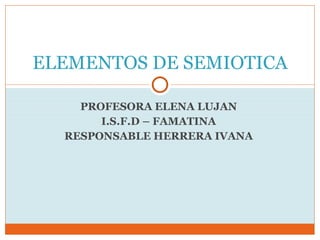 PROFESORA ELENA LUJAN  I.S.F.D – FAMATINA  RESPONSABLE HERRERA IVANA  ELEMENTOS DE SEMIOTICA 