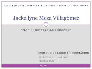 “PLAN DE DESARROLLO PERSONAL” Jackellyne Meza Villagómez FACULTAD DE INGENIERIA ELECTRONICA Y TELECOMUNICACIONES CURSO: LIDERAZGO Y NEGOCIACION PROFESORA: LILIANA REYES SECCIÓN: TEA1 2011-02 