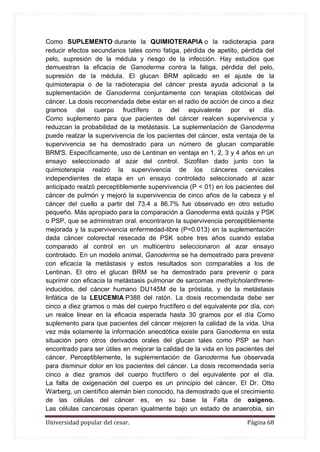 Universidad popular del cesar. Página 68
Como SUPLEMENTO durante la QUIMIOTERAPIA o la radioterapia para
reducir efectos secundarios tales como fatiga, pérdida de apetito, pérdida del
pelo, supresión de la médula y riesgo de la infección. Hay estudios que
demuestran la eficacia de Ganoderma contra la fatiga, pérdida del pelo,
supresión de la médula. El glucan BRM aplicado en el ajuste de la
quimioterapia o de la radioterapia del cáncer presta ayuda adicional a la
suplementación de Ganoderma conjuntamente con terapias citotóxicas del
cáncer. La dosis recomendada debe estar en el radio de acción de cinco a diez
gramos del cuerpo fructífero o del equivalente por el día.
Como suplemento para que pacientes del cáncer realcen supervivencia y
reduzcan la probabilidad de la metástasis. La suplementación de Ganoderma
puede realzar la supervivencia de los pacientes del cáncer, esta ventaja de la
supervivencia se ha demostrado para un número de glucan comparable
BRM'S. Específicamente, uso de Lentinan en ventaja en 1, 2, 3 y 4 años en un
ensayo seleccionado al azar del control. Sizofilan dado junto con la
quimioterapia realzó la supervivencia de los cánceres cervicales
independientes de etapa en un ensayo controlado seleccionado al azar
anticipado realzó perceptiblemente supervivencia (P < 01) en los pacientes del
cáncer de pulmón y mejoró la supervivencia de cinco años de la cabeza y el
cáncer del cuello a partir del 73.4 a 86.7% fue observado en otro estudio
pequeño. Más apropiado para la comparación a Ganoderma está quizás y PSK
o PSP, que se administran oral. encontraron la supervivencia perceptiblemente
mejorada y la supervivencia enfermedad-libre (P=0.013) en la suplementación
dada cáncer colorectal resecada de PSK sobre tres años cuando estaba
comparado al control en un multicentro seleccionaron al azar ensayo
controlado. En un modelo animal, Ganoderma se ha demostrado para prevenir
con eficacia la metástasis y estos resultados son comparables a los de
Lentinan. El otro el glucan BRM se ha demostrado para prevenir o para
suprimir con eficacia la metástasis pulmonar de sarcomas methylcholanthrene-
inducidos, del cáncer humano DU145M de la próstata, y de la metástasis
linfática de la LEUCEMIA P388 del ratón. La dosis recomendada debe ser
cinco a diez gramos o más del cuerpo fructífero o del equivalente por día, con
un realce linear en la eficacia esperada hasta 30 gramos por el día Como
suplemento para que pacientes del cáncer mejoren la calidad de la vida. Una
vez más solamente la información anecdótica existe para Ganoderma en esta
situación pero otros derivados orales del glucan tales como PSP se han
encontrado para ser útiles en mejorar la calidad de la vida en los pacientes del
cáncer. Perceptiblemente, la suplementación de Ganoderma fue observada
para disminuir dolor en los pacientes del cáncer. La dosis recomendada sería
cinco a diez gramos del cuerpo fructífero o del equivalente por el día.
La falta de oxigenación del cuerpo es un principio del cáncer. El Dr. Otto
Warberg, un científico alemán bien conocido, ha demostrado que el crecimiento
de las células del cáncer es, en su base la Falta de oxigeno.
Las células cancerosas operan igualmente bajo un estado de anaerobia, sin
 