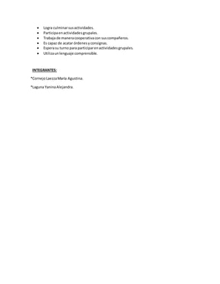  Logra culminarsusactividades.
 Participaenactividadesgrupales.
 Trabaja de maneracooperativacon suscompañeros.
 Es capaz de acatar órdenesyconsignas.
 Esperasu turno para participarenactividadesgrupales.
 Utilizaunlenguaje comprensible.
INTEGRANTES:
*CornejoLaezzaMaría Agustina.
*Laguna YaninaAlejandra.
 