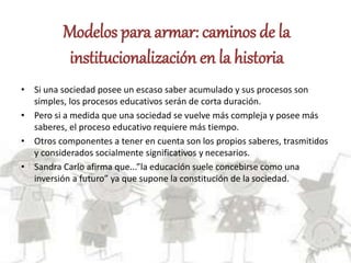 Modelos para armar: caminos de la
institucionalización en la historia
• Si una sociedad posee un escaso saber acumulado y sus procesos son
simples, los procesos educativos serán de corta duración.
• Pero si a medida que una sociedad se vuelve más compleja y posee más
saberes, el proceso educativo requiere más tiempo.
• Otros componentes a tener en cuenta son los propios saberes, trasmitidos
y considerados socialmente significativos y necesarios.
• Sandra Carlo afirma que...”la educación suele concebirse como una
inversión a futuro” ya que supone la constitución de la sociedad.
 