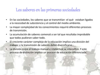 Los saberes en las primeras sociedades
• En las sociedades, los saberes que se transmitían -el qué- estaban ligados
a la necesidad de subsistencia y al control del medio ambiente.
• La mayor complejidad de los conocimientos requirió diferentes procesos
de transmisión.
• La acumulación de saberes comenzó a ser tal que resultaba improbable
que todos pudieran saber todo.
• El creciente carácter complejo de la educación implico una división del
trabajo; y la transmisión de saberes debió diversificarse.
• La división entre el trabajo manual e intelectual se intensificó. Y este
proceso de distinción implico un proceso de educación diferenciada.
 