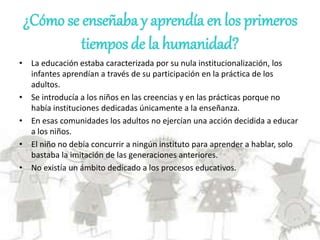 ¿Cómo se enseñaba y aprendía en los primeros
tiempos de la humanidad?
• La educación estaba caracterizada por su nula institucionalización, los
infantes aprendían a través de su participación en la práctica de los
adultos.
• Se introducía a los niños en las creencias y en las prácticas porque no
había instituciones dedicadas únicamente a la enseñanza.
• En esas comunidades los adultos no ejercían una acción decidida a educar
a los niños.
• El niño no debía concurrir a ningún instituto para aprender a hablar, solo
bastaba la imitación de las generaciones anteriores.
• No existía un ámbito dedicado a los procesos educativos.
 