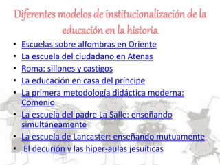 Diferentes modelos de institucionalización de la
educación en la historia
• Escuelas sobre alfombras en Oriente
• La escuela del ciudadano en Atenas
• Roma: sillones y castigos
• La educación en casa del príncipe
• La primera metodología didáctica moderna:
Comenio
• La escuela del padre La Salle: enseñando
simultáneamente
• La escuela de Lancaster: enseñando mutuamente
• El decurión y las híper-aulas jesuíticas
 