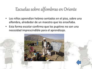 Escuelas sobre alfombras en Oriente
• Los niños aprendían hebreo sentados en el piso, sobre una
alfombra, alrededor de un maestro que les enseñaba.
• Esta forma escolar confirma que los pupitres no son una
necesidad imprescindible para el aprendizaje.
 