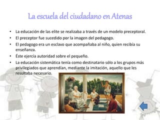 La escuela del ciudadano en Atenas
• La educación de las elite se realizaba a través de un modelo preceptoral.
• El preceptor fue sucedido por la imagen del pedagogo.
• El pedagogo era un esclavo que acompañaba al niño, quien recibía su
enseñanza.
• Éste ejercía autoridad sobre el pequeño.
• La educación sistemática tenía como destinatario sólo a los grupos más
privilegiados que aprendían, mediante la imitación, aquello que les
resultaba necesario.
 