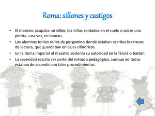 Roma: sillones y castigos
• El maestro ocupaba un sillón, los niños sentados en el suelo o sobre una
piedra, rara vez, en bancos.
• Los alumnos tenían rollos de pergamino donde estaban escritos los trozos
de lectura, que guardaban en cajas cilíndricas.
• En la Roma imperial el maestro sostenía su autoridad en la férula o bastón.
• La severidad resulta ser parte del método pedagógico, aunque no todos
estaban de acuerdo con tales procedimientos.
 
