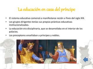 La educación en casa del príncipe
• El sistema educativo comenzó a manifestarse recién a fines del siglo XIX.
• Los grupos dirigentes tenías sus propias prácticas educativas
institucionalizadas.
• La educación era disciplinaria, que se desarrollaba en el interior de los
palacios.
• Los preceptores enseñaban a príncipes y nobles.
 
