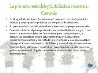 La primera metodología didáctica moderna:
Comenio
• En el siglo XVII, Jan Amos Camenius creó un nuevo cuerpo de principios
teóricos y de propuestas prácticas para organizar la educación.
• Su preocupación consistía en traducir la teoría en un programa educativo.
• Comenius sintetizo algunos postulados en su obra Didáctica magna, como
lo son: La educación debe ser única e igual para todos, universal, las
propuestas educativas deben actualizarse según se actualizan el
conocimiento científico y los métodos de enseñanza y las escuelas deben
ser organizadas en los tiempos, disciplinas y las conductas de los alumnos.
• Comenio fue el primero en construir un programa que no sólo especifica
qué y a quienes está dirigida la enseñanza, sino también, cómo debe
implementarse.
 