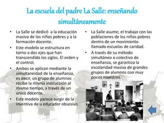 La escuela del padre La Salle: enseñando
simultáneamente
• La Salle se dedicó a la educación
masiva de los niños pobres y a la
formación docente.
• Este modelo se estructura en
torno a dos ejes que han
transcendido los siglos. El orden y
el control.
• Ambos se aplican mediante la
simultaneidad de la enseñanza,
es decir, un grupo de alumnos
recibe la misma instrucción al
mismo tiempo, a través de un
único docente.
• Este modelo parece surgir de la
inventiva de u educador obsesivo.
• La Salle asume, el trabajo con las
poblaciones de los niños pobres
dentro de un movimiento
llamado escuelas de caridad.
• A través de su método
simultáneo o colectivo de
enseñanza, se garantiza la
escolaridad masiva de grandes
grupos de alumnos con muy
pocos maestros.
 